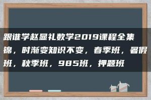 跟谁学赵显礼数学2019课程全集锦，时渐变知识不变，春季班，暑假班，秋季班，985班，押题班