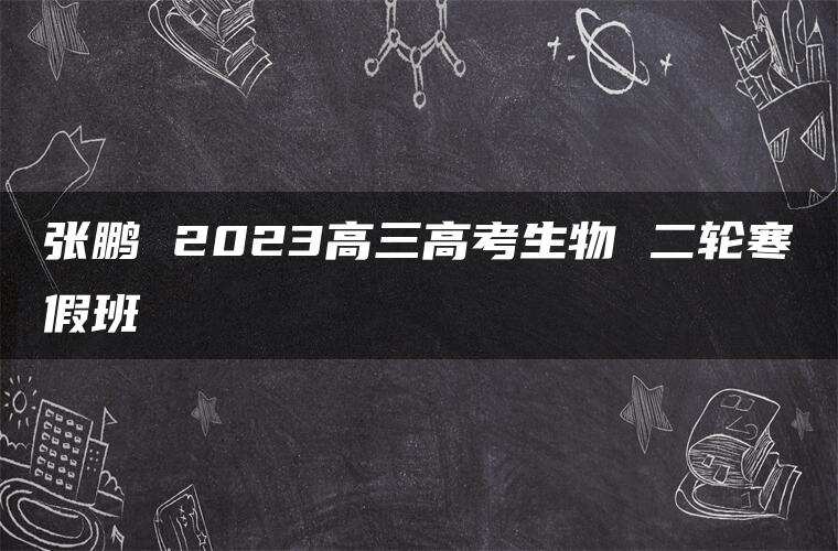 张鹏 2023高三高考生物 二轮寒假班