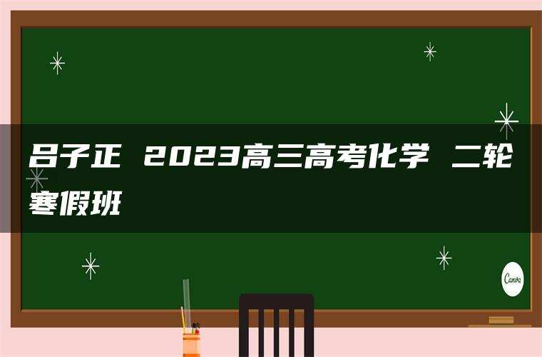 吕子正 2023高三高考化学 二轮寒假班 吕子正 2023高三高考化学 二轮寒假班
