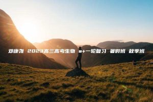 邓康尧 2023高三高考生物 a+一轮复习 暑假班 秋季班