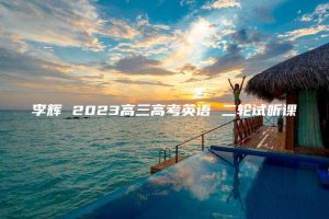 李辉 2023高三高考英语 二轮试听课