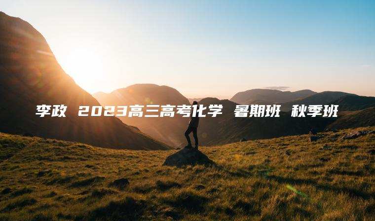 李政 2023高三高考化学 暑期班 秋季班