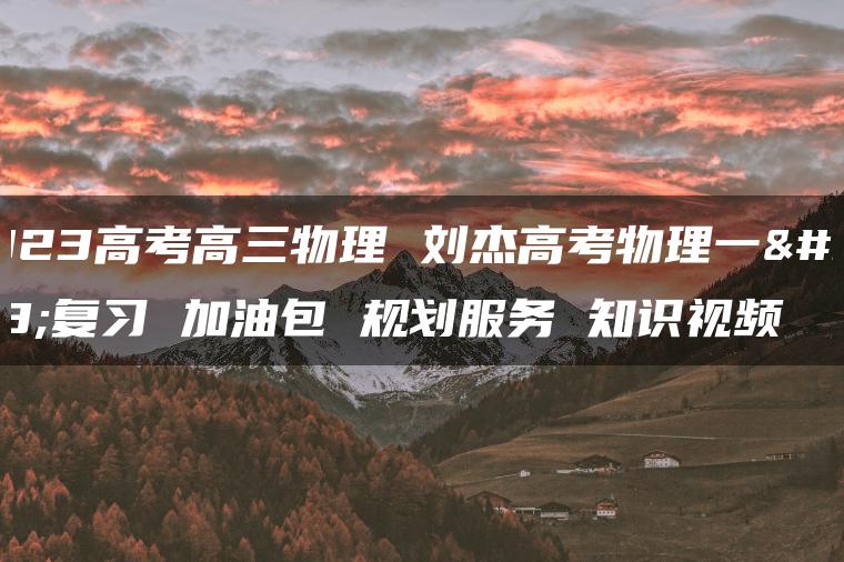 2023高考高三物理 刘杰高考物理一轮复习 加油包 规划服务 知识视频