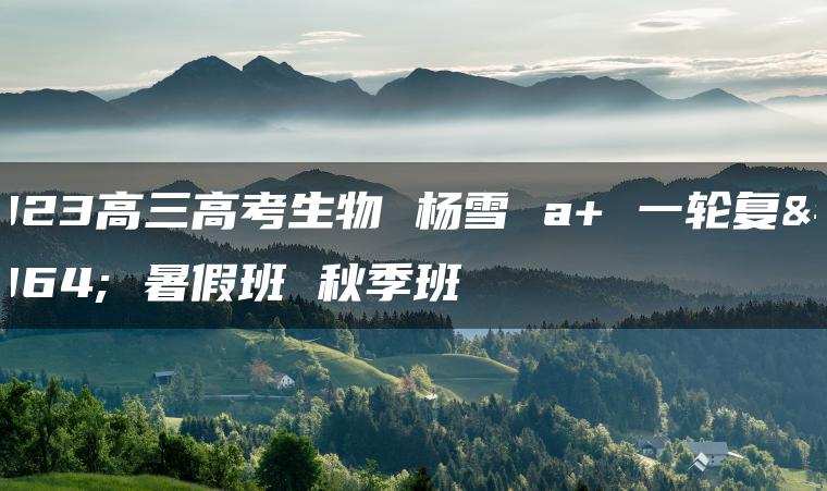 2023高三高考生物 杨雪 a+ 一轮复习 暑假班 秋季班