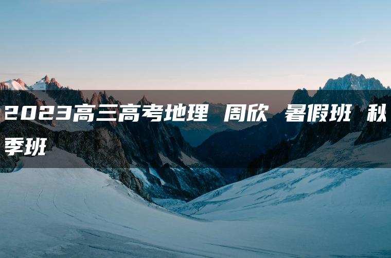 2023高三高考地理 周欣 暑假班 秋季班