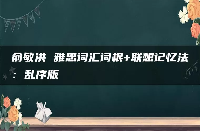 俞敏洪 雅思词汇词根+联想记忆法:乱序版 俞敏洪 雅思词汇词根+联想记忆法:乱序版