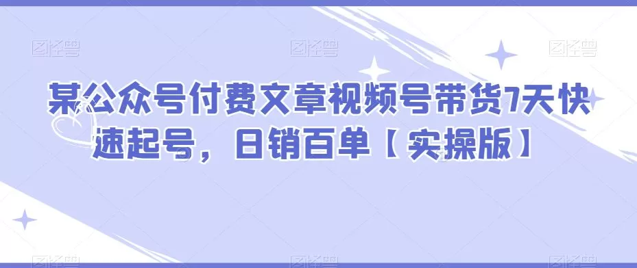 某公众号付费文章视频号带货7天快速起号,日销百单【实操版】