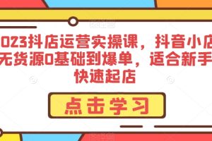 2023抖店运营实操课，抖音小店无货源0基础到爆单，适合新手快速起店