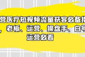 民营医疗短视频流量获客必备指南，老板、运营、操盘手、白号运营必看