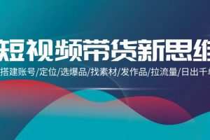 短视频带货新思维：搭建账号/定位/选爆品/找素材/发作品/拉流量/日出千单