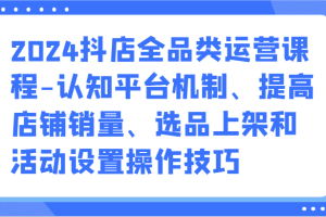 2024抖店全品类运营课程-认知平台机制、提高店铺销量、选品上架和活动设置操作技巧