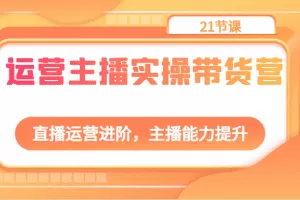 运营主播实操带货营：直播运营进阶，主播能力提升（21节课）