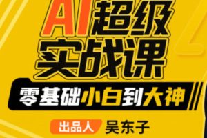 【缺课】吴东子AI超级实战课零基础小白到大神2023年【画质一般只有视频】