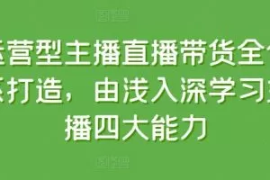 运营型主播直播带货全体系打造，由浅入深学习主播四大能力