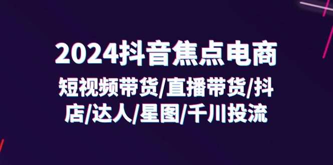 2024抖音焦点电商：短视频带货/直播带货/抖店/达人/星图/千川投流/32节课