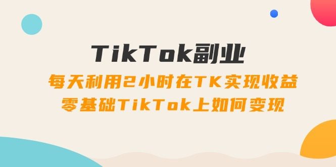 TikTok副业课：每天利用2小时在TK实现收益，零基础TikTok上如何变现（34节）