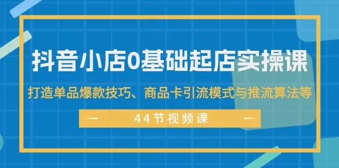 抖音小店0基础起店实操课，打造单品爆款技巧、商品卡引流模式与推流算法等