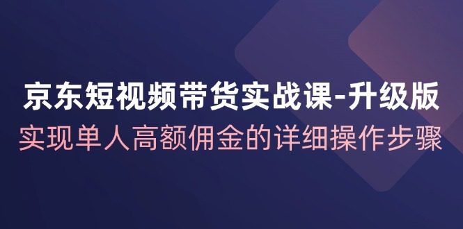 京东-短视频带货实战课-升级版，实现单人高额佣金的详细操作步骤