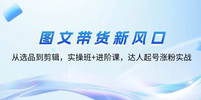 图文带货新风口：从选品到剪辑，实操班+进阶课，达人起号涨粉实战