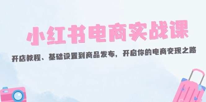 小红书电商实战课：开店教程、基础设置到商品发布，开启你的电商变现之路