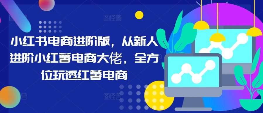 小红书电商进阶版，从新人进阶小红薯电商大佬，全方位玩透红薯电商