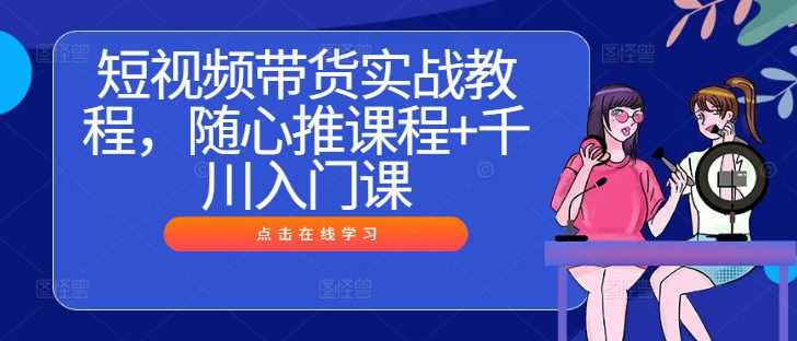 短视频带货实战教程，随心推课程+千川入门课