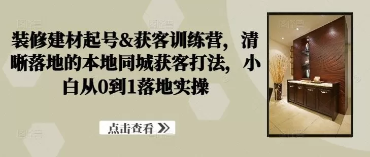 装修建材起号&获客训练营，​清晰落地的本地同城获客打法，小白从0到1落地实操