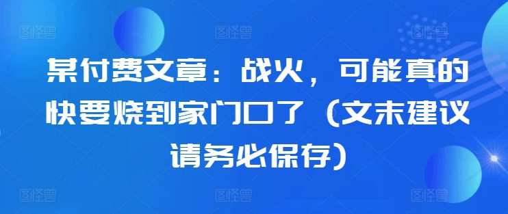 某付费文章：战火，可能真的快要烧到家门口了 (文末建议请务必保存)