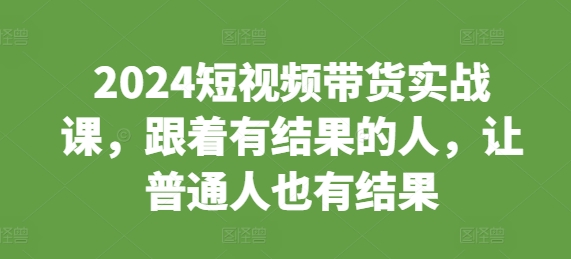 2024短视频带货实战课,跟着有结果的人,让普通人也有结果