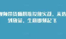 短视频带货随心推投放实战，从选品到放量，生意即刻起飞