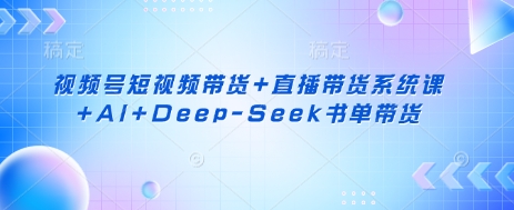 视频号短视频带货+直播带货系统课+AI+Deep-Seek书单带货