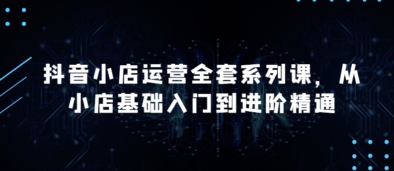 抖音小店运营全套系列课,从小店基础入门到进阶精通,系统掌握月销百万小店的核心秘密
