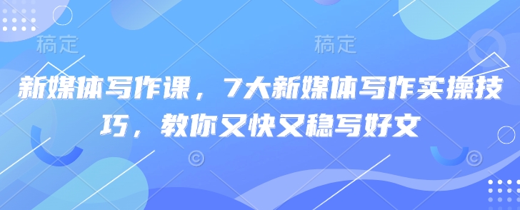 新媒体写作课,7大新媒体写作实操技巧,教你又快又稳写好文