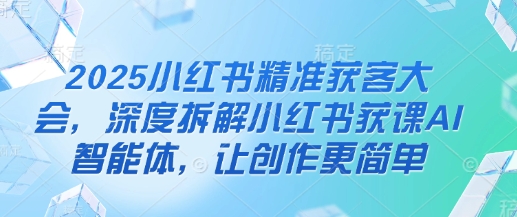 2025小红书精准获客大会,深度拆解小红书获课AI智能体,让创作更简单