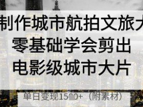 AI制作城市航拍文旅大片，零基础学会剪出电影级城市大片，单日变现多张
