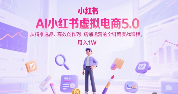 AI小红书虚拟电商5.0,从精准选品、高效创作到,店铺运营的全链路实战课程