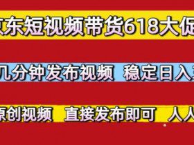 京东短视频带货618大促，每天几分钟发布视频，稳定日入3张+，现成原创视频，直接发布即可【揭秘】