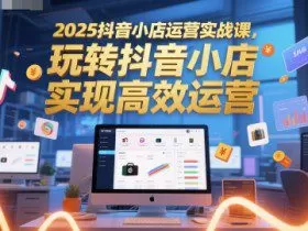 2025抖音小店运营实战课，玩转抖音小店，实现高效运营