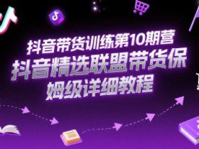抖音带货训练第10期营，抖音精选联盟带货保姆级详细教程