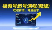 视频号起号课程（新版）吃透算法，弯道超车