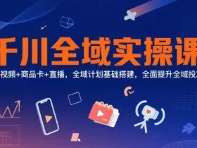千川全域实操课，短视频+商品卡+直播，全域计划基础搭建，全面提升全域投放