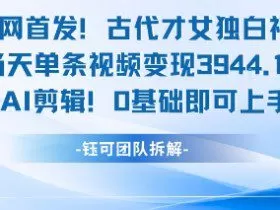 全网首发！古代才女独白视频，当天单条视频变现1k，AI剪辑0基础即可上手