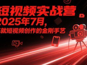 短视频实战营2025年7月，练就短视频创作的金刚手艺