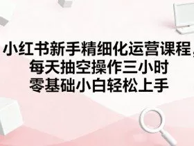 小红书新手精细化运营课程，每天抽空操作三小时，零基础小白轻松上手
