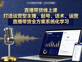 直播带货线上课，打造运营型主播，起号、话术、运营，直播带货全方案系统化学习