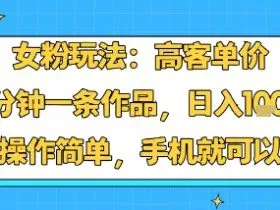 女粉玩法：高客单价，10分钟一条作品，日入1k+操作简单，手机就可以