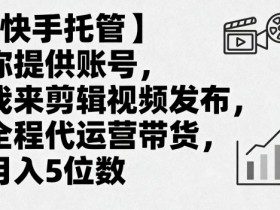 【快手托管】你提供账号，我来剪辑视频发布，全程代运营带货，月入5位数【揭秘】