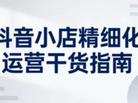 抖音小店精细化运营干货指南新版，助力商家系统提升店铺运营能力