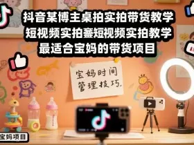 抖音某博主桌拍实拍带货教学，短视频实拍教学，最适合宝妈的带货项目