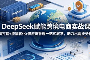 DeepSeek赋能跨境电商实战课,品牌打造+流量转化+供应链管理一站式教学…